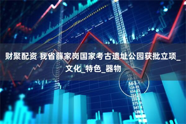 财聚配资 我省薛家岗国家考古遗址公园获批立项_文化_特色_器物