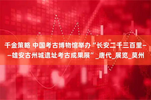 千金策略 中国考古博物馆举办“长安二千三百里——雄安古州城遗址考古成果展”_唐代_展览_莫州