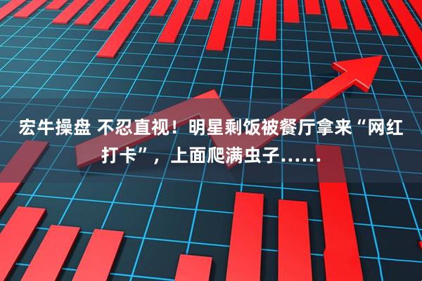 宏牛操盘 不忍直视！明星剩饭被餐厅拿来“网红打卡”，上面爬满虫子……
