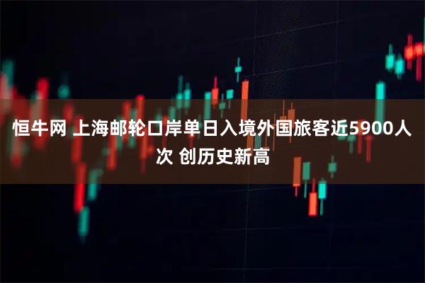 恒牛网 上海邮轮口岸单日入境外国旅客近5900人次 创历史新高