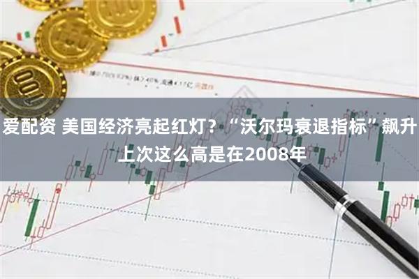 爱配资 美国经济亮起红灯？“沃尔玛衰退指标”飙升 上次这么高是在2008年