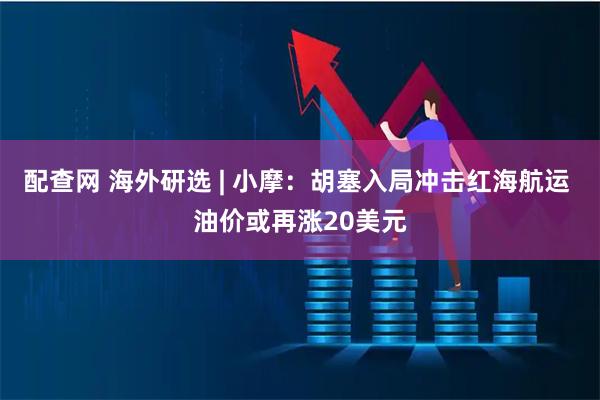 配查网 海外研选 | 小摩：胡塞入局冲击红海航运 油价或再涨20美元