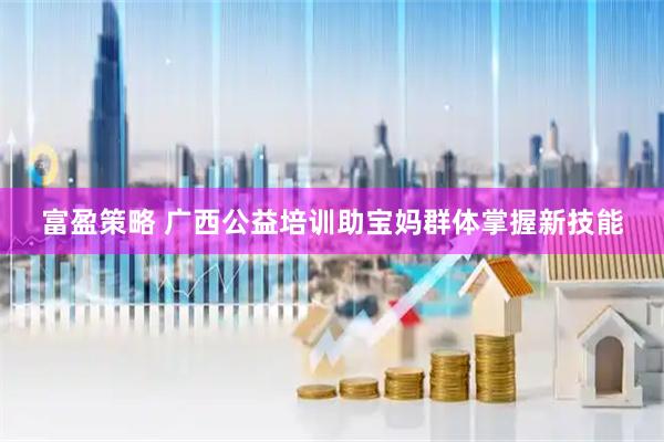 富盈策略 广西公益培训助宝妈群体掌握新技能