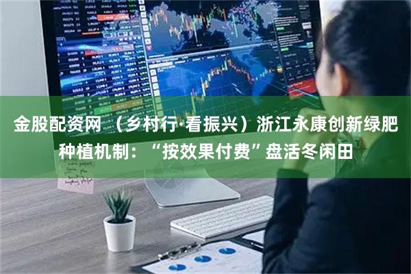 金股配资网 （乡村行·看振兴）浙江永康创新绿肥种植机制：“按效果付费”盘活冬闲田