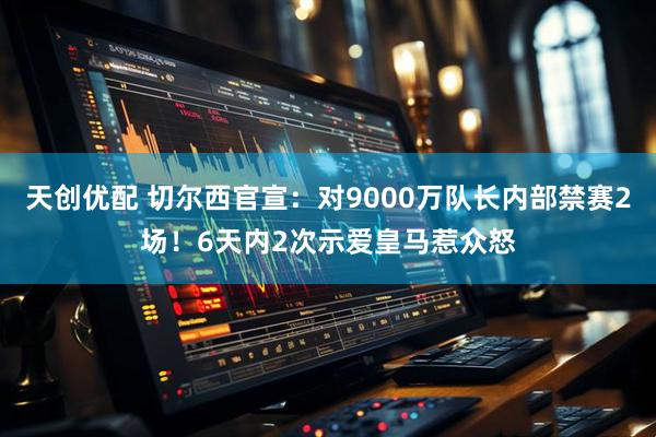 天创优配 切尔西官宣：对9000万队长内部禁赛2场！6天内2次示爱皇马惹众怒