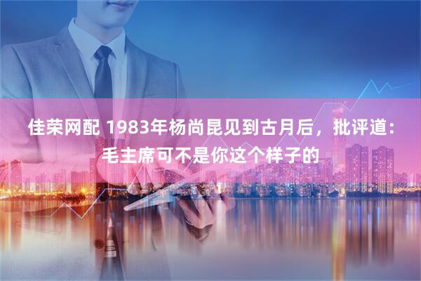 佳荣网配 1983年杨尚昆见到古月后，批评道：毛主席可不是你这个样子的