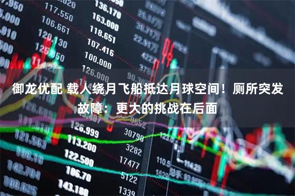 御龙优配 载人绕月飞船抵达月球空间！厕所突发故障：更大的挑战在后面
