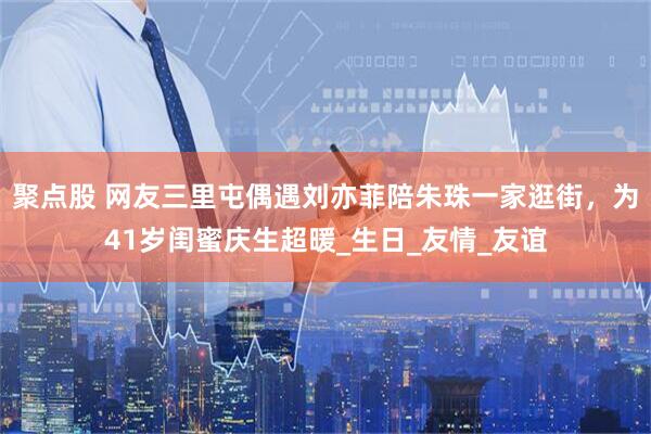 聚点股 网友三里屯偶遇刘亦菲陪朱珠一家逛街，为41岁闺蜜庆生超暖_生日_友情_友谊