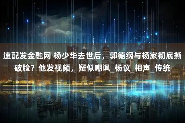 速配发金融网 杨少华去世后，郭德纲与杨家彻底撕破脸？他发视频，疑似嘲讽_杨议_相声_传统