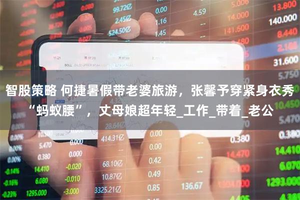 智股策略 何捷暑假带老婆旅游，张馨予穿紧身衣秀“蚂蚁腰”，丈母娘超年轻_工作_带着_老公